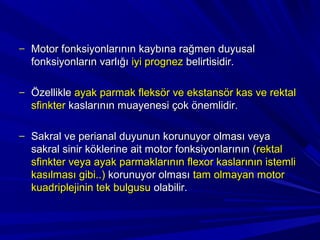 – Motor fonksiyonlarının kaybına rağmen duyusal
  fonksiyonların varlığı iyi prognez belirtisidir.

– Özellikle ayak parmak fleksör ve ekstansör kas ve rektal
  sfinkter kaslarının muayenesi çok önemlidir.

– Sakral ve perianal duyunun korunuyor olması veya
  sakral sinir köklerine ait motor fonksiyonlarının (rektal
  sfinkter veya ayak parmaklarının flexor kaslarının istemli
  kasılması gibi..) korunuyor olması tam olmayan motor
  kuadriplejinin tek bulgusu olabilir.
 