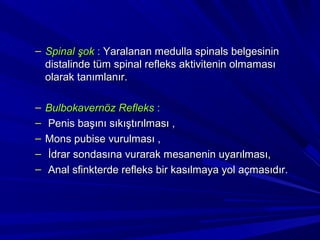 – Spinal şok : Yaralanan medulla spinals belgesinin
  distalinde tüm spinal refleks aktivitenin olmaması
  olarak tanımlanır.

–   Bulbokavernöz Refleks :
–   Penis başını sıkıştırılması ,
–   Mons pubise vurulması ,
–   İdrar sondasına vurarak mesanenin uyarılması,
–   Anal sfinkterde refleks bir kasılmaya yol açmasıdır.
 