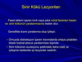 Sinir Kökü Lezyonları


  Faset eklemi içeren kırık veya çıkık nöral faramen hasarı
ve sinir kökünün yaralanmasına neden olur.

  Genellikle kısmi yaralanma olup iyileşir.

 – Omuzda distraksyon içeren travmalarda ortaya çıkabilen
   klasik brakial plexus yaralanması dışında
 – Sinir kökünün avulsiyonu şeklindeki daha ciddi ve
   iyileşme beklentisi az lezyonlar nadirdir.
 