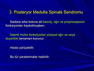 3. Posteryor Medulla Spinals Sendromu

   Sadece arka kolona ait basınç, ağrı ve propriosepsion
fonksiyonları kaybolmuşken,

   İstemli motor fonksiyonlar yüzeyel ağrı ve ısıya
duyarlılık tamamen korunur.

   Hasta yürüyebilir.

   Bu tür yaralanmalar nadirdir.
 