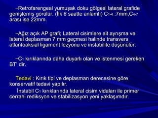 –Retrofarengeal yumuşak doku gölgesi lateral grafide
genişlemiş görülür. (İlk 6 saatte anlamlı) C1-4 :7mm,C4-7
arası ise 22mm.

  –Ağız açık AP grafi; Lateral cisimlere ait ayrışma ve
lateral deplasman 7 mm geçmesi halinde transvers
atlantoaksial ligament lezyonu ve instabilite düşünülür.

  –C1 kırıklarında daha duyarlı olan ve istenmesi gereken
BT’ dir.

  Tedavi : Kırık tipi ve deplasman derecesine göre
konservatif tedavi yapılır.
   İnstabil C1 kırıklarında lateral cisim vidaları ile primer
cerrahi rediksyon ve stabilizasyon yeni yaklaşımdır.
 