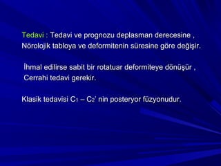 Tedavi : Tedavi ve prognozu deplasman derecesine ,
Nörolojik tabloya ve deformitenin süresine göre değişir.

İhmal edilirse sabit bir rotatuar deformiteye dönüşür ,
Cerrahi tedavi gerekir.

Klasik tedavisi C1 – C2’ nin posteryor füzyonudur.
 
