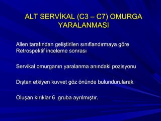 ALT SERVİKAL (C3 – C7) OMURGA
           YARALANMASI

Allen tarafından geliştirilen sınıflandırmaya göre
Retrospektif inceleme sonrası

Servikal omurganın yaralanma anındaki pozisyonu

Dıştan etkiyen kuvvet göz önünde bulundurularak

Oluşan kırıklar 6 gruba ayrılmıştır.
 