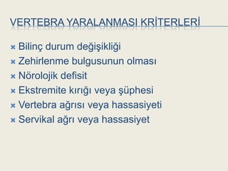 VERTEBRA YARALANMASI KRĠTERLERĠ

 Bilinç durum değiĢikliği
 Zehirlenme bulgusunun olması

 Nörolojik defisit

 Ekstremite kırığı veya Ģüphesi

 Vertebra ağrısı veya hassasiyeti

 Servikal ağrı veya hassasiyet
 