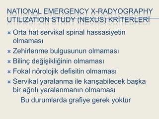 NATIONAL EMERGENCY X-RADYOGRAPHY
UTILIZATION STUDY (NEXUS) KRĠTERLERĠ
 Orta hat servikal spinal hassasiyetin
  olmaması
 Zehirlenme bulgusunun olmaması

 Bilinç değiĢikliğinin olmaması

 Fokal nörolojik defisitin olmaması

 Servikal yaralanma ile karıĢabilecek baĢka
  bir ağrılı yaralanmanın olmaması
     Bu durumlarda grafiye gerek yoktur
 
