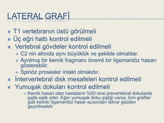 LATERAL GRAFĠ
   T1 vertebranın üstü görülmeli
   Üç eğri hattı kontrol edilmeli
   Vertebral gövdeler kontrol edilmeli
       C2 nin altında aynı büyüklük ve Ģekilde olmalılar.
       AyrılmıĢ bir kemik fragmanı önemli bir ligemantöz hasarı
        gösterebilir.
       Spinöz prosesler intakt olmalıdır.
   Ġntervertebral disk mesafeleri kontrol edilmeli
   YumuĢak dokuları kontrol edilmeli
            Kemik hasarı olan hastaların %50 sine prevertebral dokularda
             ĢiĢlik eĢlik eder. Eğer yumuĢak doku ĢiĢliği varsa; tüm grafiler
             gizli kemik/ ligamentöz hasar açısından tekrar gözden
             geçirilmelidir
 