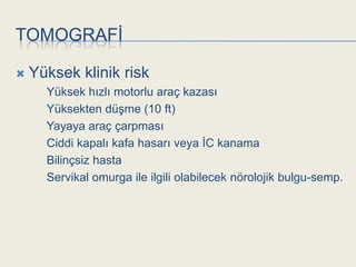 TOMOGRAFĠ

   Yüksek klinik risk
      Yüksek hızlı motorlu araç kazası
      Yüksekten düĢme (10 ft)
      Yayaya araç çarpması
      Ciddi kapalı kafa hasarı veya ĠC kanama
      Bilinçsiz hasta
      Servikal omurga ile ilgili olabilecek nörolojik bulgu-semp.
 