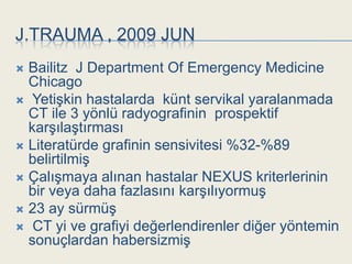 J.TRAUMA , 2009 JUN
 Bailitz J Department Of Emergency Medicine
  Chicago
 YetiĢkin hastalarda künt servikal yaralanmada
  CT ile 3 yönlü radyografinin prospektif
  karĢılaĢtırması
 Literatürde grafinin sensivitesi %32-%89
  belirtilmiĢ
 ÇalıĢmaya alınan hastalar NEXUS kriterlerinin
  bir veya daha fazlasını karĢılıyormuĢ
 23 ay sürmüĢ
 CT yi ve grafiyi değerlendirenler diğer yöntemin
  sonuçlardan habersizmiĢ
 