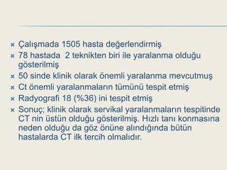    ÇalıĢmada 1505 hasta değerlendirmiĢ
   78 hastada 2 teknikten biri ile yaralanma olduğu
    gösterilmiĢ
   50 sinde klinik olarak önemli yaralanma mevcutmuĢ
   Ct önemli yaralanmaların tümünü tespit etmiĢ
   Radyografi 18 (%36) ini tespit etmiĢ
   Sonuç; klinik olarak servikal yaralanmaların tespitinde
    CT nin üstün olduğu gösterilmiĢ. Hızlı tanı konmasına
    neden olduğu da göz önüne alındığında bütün
    hastalarda CT ilk tercih olmalıdır.
 