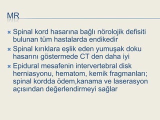 MR
 Spinal kord hasarına bağlı nörolojik defisiti
  bulunan tüm hastalarda endikedir
 Spinal kırıklara eĢlik eden yumuĢak doku
  hasarını göstermede CT den daha iyi
 Epidural mesafenin intervertebral disk
  herniasyonu, hematom, kemik fragmanları;
  spinal kordda ödem,kanama ve laserasyon
  açısından değerlendirmeyi sağlar
 