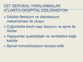 ÜST SERVIKAL YARALANMALAR
ATLANTO-OKSĠPĠTAL DĠSLOKASYON
 Sıklıkla fleksiyon ve distraksiyon
  mekanizması ile oluĢur
 Çoğunlukla beyin sapı lezyonu ve apne ile
  ölürler
 YaĢayanlar quadriplejik ve ventilatöre bağlı
  kalırlar
 Spinal immobilizasyon tavsiye edilir
 