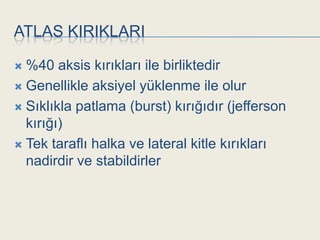 ATLAS KIRIKLARI

 %40 aksis kırıkları ile birliktedir
 Genellikle aksiyel yüklenme ile olur

 Sıklıkla patlama (burst) kırığıdır (jefferson
  kırığı)
 Tek taraflı halka ve lateral kitle kırıkları
  nadirdir ve stabildirler
 