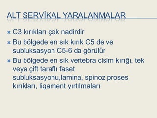 ALT SERVĠKAL YARALANMALAR

 C3 kırıkları çok nadirdir
 Bu bölgede en sık kırık C5 de ve
  subluksasyon C5-6 da görülür
 Bu bölgede en sık vertebra cisim kırığı, tek
  veya çift taraflı faset
  subluksasyonu,lamina, spinoz proses
  kırıkları, ligament yırtılmaları
 