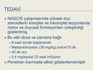 TEDAVĠ
 NASCIS çalıĢmasında yüksek doz
  steroidlerin komplet ve inkomplet lezyonlarda
  motor ve duyusal fonksiyonları iyileĢtirdiği
  gösterilmiĢ
 Bu etki doza ve zamana bağlı
    8  saat içinde baĢlanacak
     Metilprednizolon (30 mg/kg) bolus/15 dk.
     45 dk ara
     5.4 mg/kg/sat 23 saat infüzyon

   Penetran travmada etkisi gösterilememiĢtir
 