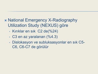    National Emergency X-Radiography
    Utilization Study (NEXUS) göre
    •   Kırıklar en sık C2 de(%24)
    •   C3 en az yaralanan (%4.3)
    •   Dislokasyon ve subluksasyonlar en sık C5-
        C6, C6-C7 de görülür
 