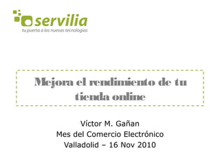 Mejora el rendimiento de tu tienda online Víctor M. Gañan Mes del Comercio Electrónico Valladolid – 16 Nov 2010 