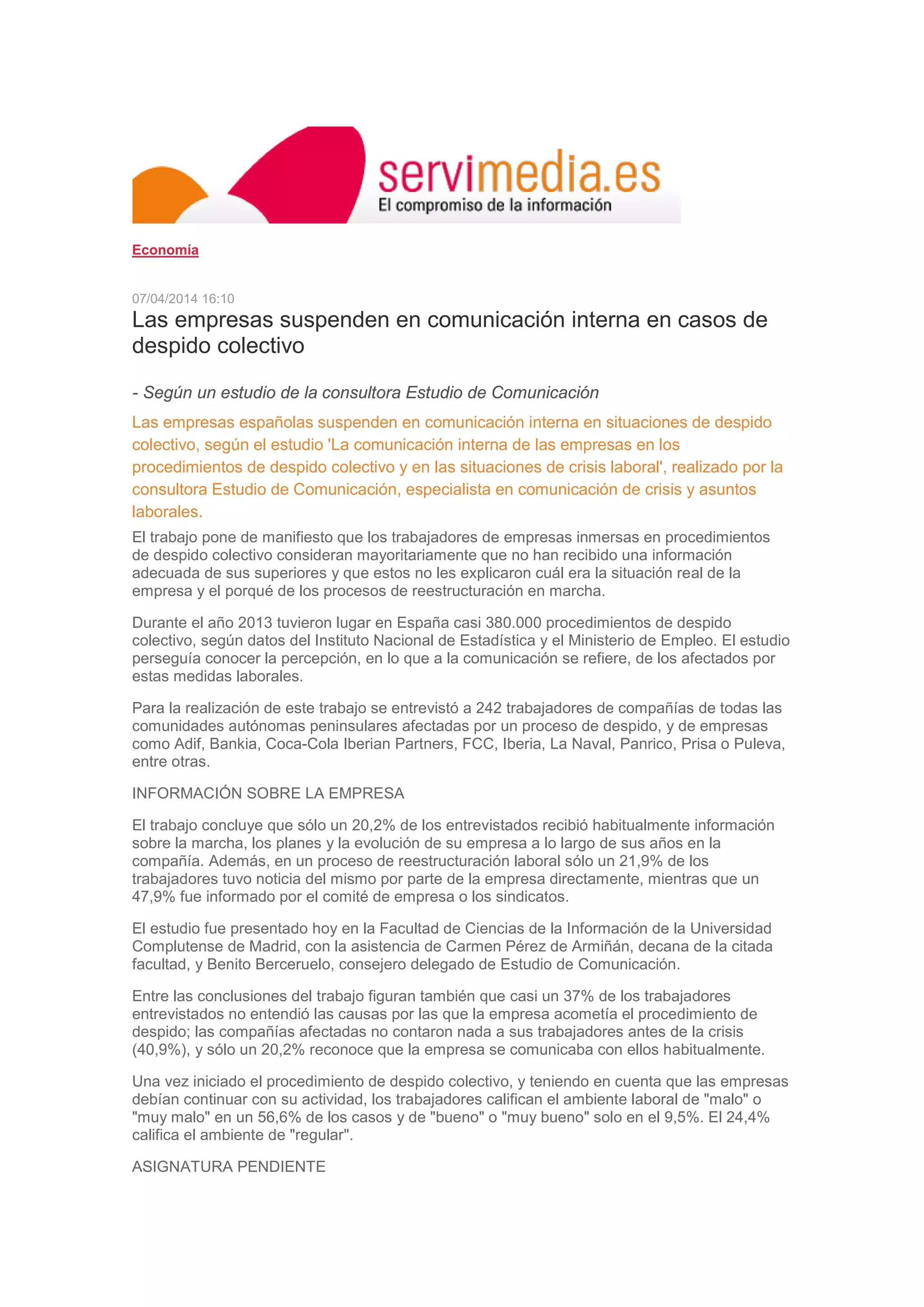 Economía
07/04/2014 16:10
Las empresas suspenden en comunicación interna en casos de
despido colectivo
- Según un estudio de la consultora Estudio de Comunicación
Las empresas españolas suspenden en comunicación interna en situaciones de despido
colectivo, según el estudio 'La comunicación interna de las empresas en los
procedimientos de despido colectivo y en las situaciones de crisis laboral', realizado por la
consultora Estudio de Comunicación, especialista en comunicación de crisis y asuntos
laborales.
El trabajo pone de manifiesto que los trabajadores de empresas inmersas en procedimientos
de despido colectivo consideran mayoritariamente que no han recibido una información
adecuada de sus superiores y que estos no les explicaron cuál era la situación real de la
empresa y el porqué de los procesos de reestructuración en marcha.
Durante el año 2013 tuvieron lugar en España casi 380.000 procedimientos de despido
colectivo, según datos del Instituto Nacional de Estadística y el Ministerio de Empleo. El estudio
perseguía conocer la percepción, en lo que a la comunicación se refiere, de los afectados por
estas medidas laborales.
Para la realización de este trabajo se entrevistó a 242 trabajadores de compañías de todas las
comunidades autónomas peninsulares afectadas por un proceso de despido, y de empresas
como Adif, Bankia, Coca-Cola Iberian Partners, FCC, Iberia, La Naval, Panrico, Prisa o Puleva,
entre otras.
INFORMACIÓN SOBRE LA EMPRESA
El trabajo concluye que sólo un 20,2% de los entrevistados recibió habitualmente información
sobre la marcha, los planes y la evolución de su empresa a lo largo de sus años en la
compañía. Además, en un proceso de reestructuración laboral sólo un 21,9% de los
trabajadores tuvo noticia del mismo por parte de la empresa directamente, mientras que un
47,9% fue informado por el comité de empresa o los sindicatos.
El estudio fue presentado hoy en la Facultad de Ciencias de la Información de la Universidad
Complutense de Madrid, con la asistencia de Carmen Pérez de Armiñán, decana de la citada
facultad, y Benito Berceruelo, consejero delegado de Estudio de Comunicación.
Entre las conclusiones del trabajo figuran también que casi un 37% de los trabajadores
entrevistados no entendió las causas por las que la empresa acometía el procedimiento de
despido; las compañías afectadas no contaron nada a sus trabajadores antes de la crisis
(40,9%), y sólo un 20,2% reconoce que la empresa se comunicaba con ellos habitualmente.
Una vez iniciado el procedimiento de despido colectivo, y teniendo en cuenta que las empresas
debían continuar con su actividad, los trabajadores califican el ambiente laboral de "malo" o
"muy malo" en un 56,6% de los casos y de "bueno" o "muy bueno" solo en el 9,5%. El 24,4%
califica el ambiente de "regular".
ASIGNATURA PENDIENTE
 