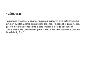• Lámparas:
Se pueden encender y apagar para crear patrones intermitentes de luz
también pueden usarse para utilizar el sensor fotosensible para mostrar
que un motor esta encendido o para indicar el estado del sensor
Utilice los cables conversores para conectar las lámparas a los puertos
de salida A, B o C
 