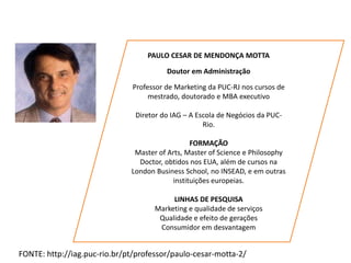 PAULO CESAR DE MENDONÇA MOTTA
Doutor em Administração
Professor de Marketing da PUC-RJ nos cursos de
mestrado, doutorado e MBA executivo
Diretor do IAG – A Escola de Negócios da PUC-
Rio.
FORMAÇÃO
Master of Arts, Master of Science e Philosophy
Doctor, obtidos nos EUA, além de cursos na
London Business School, no INSEAD, e em outras
instituições europeias.
LINHAS DE PESQUISA
Marketing e qualidade de serviços
Qualidade e efeito de gerações
Consumidor em desvantagem
FONTE: http://iag.puc-rio.br/pt/professor/paulo-cesar-motta-2/
 