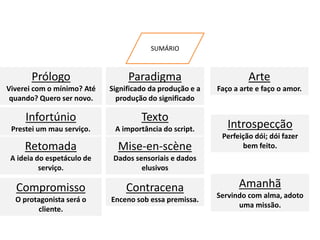 SUMÁRIO
Infortúnio
Prestei um mau serviço.
Prólogo
Viverei com o mínimo? Até
quando? Quero ser novo.
Retomada
A ideia do espetáculo de
serviço.
Compromisso
O protagonista será o
cliente.
Texto
A importância do script.
Paradigma
Significado da produção e a
produção do significado
Mise-en-scène
Dados sensoriais e dados
elusivos
Contracena
Enceno sob essa premissa.
Introspecção
Perfeição dói; dói fazer
bem feito.
Arte
Faço a arte e faço o amor.
Amanhã
Servindo com alma, adoto
uma missão.
 