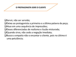 O PROTAGONISTA SERÁ O CLIENTE
Servir, não ser servido;
Deixo ao protagonista a primeira e a última palavra da peça;
Atuo em uma sequência de impressões;
Doses diferenciadas de realismo e ilusão misturada;
Quando sirvo, não cedo a negação imediata;
Busco a empatia não o encantar o cliente, pois no último é
uma petulância;
 