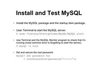 Install and Test MySQL Install the MySQL package and the startup item package. User Terminal to start the MySQL server. $ sudo /Library/StartupItems/MySQL/MySQL start Use Terminal and the MySQL Monitor program to check that it’s running (most common error is forgetting to start the server). $ mysql -u root Set and secure the root password. mysql> set password for    > root@localhost=password(‘------’); 