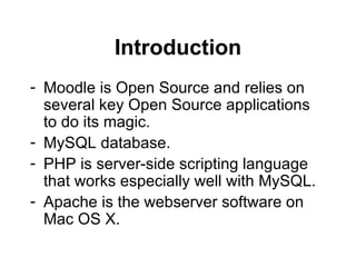 Introduction Moodle is Open Source and relies on several key Open Source applications to do its magic. MySQL database. PHP is server-side scripting language that works especially well with MySQL. Apache is the webserver software on Mac OS X. 