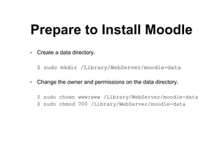 Prepare to Install Moodle Create a data directory. $ sudo mkdir /Library/WebServer/moodle-data Change the owner and permissions on the data directory. $ sudo chown www:www /Library/WebServer/moodle-data $ sudo chmod 700 /Library/WebServer/moodle-data 