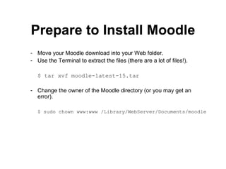 Prepare to Install Moodle Move your Moodle download into your Web folder. Use the Terminal to extract the files (there are a lot of files!). $ tar xvf moodle-latest-15.tar Change the owner of the Moodle directory (or you may get an error). $ sudo chown www:www /Library/WebServer/Documents/moodle 