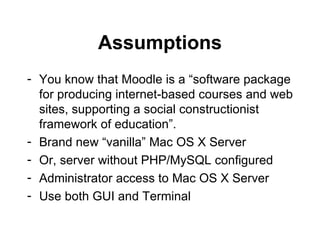 Assumptions You know that Moodle is a “software package for producing internet-based courses and web sites, supporting a social constructionist framework of education”. Brand new “vanilla” Mac OS X Server Or, server without PHP/MySQL configured Administrator access to Mac OS X Server Use both GUI and Terminal 