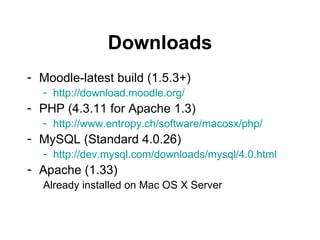 Downloads Moodle-latest build (1.5.3+) http://download.moodle.org/ PHP (4.3.11 for Apache 1.3) http://www.entropy.ch/software/macosx/php/ MySQL (Standard 4.0.26) http://dev.mysql.com/downloads/mysql/4.0.html Apache (1.33) Already installed on Mac OS X Server 