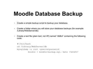 Moodle Database Backup Create a simple backup script to backup your database. Create a folder where you will store your database backups (for example: /Library/WebServer/db) Create a text file (plain text, not rtf!) named “dbBot” containing the following code: #!/bin/bash cd /Library/WebServer/db mysqldump -u root -psecretpassword  moodle > moodle-backup.sql.`date +%m%d%Y` 
