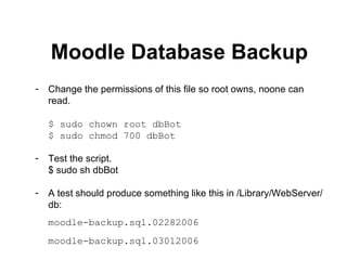 Moodle Database Backup Change the permissions of this file so root owns, noone can read. $ sudo chown root dbBot $ sudo chmod 700 dbBot Test the script. $ sudo sh dbBot A test should produce something like this in /Library/WebServer/db: moodle-backup.sql.02282006 moodle-backup.sql.03012006 