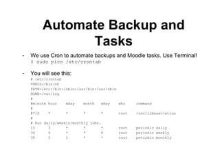 Automate Backup and Tasks We use Cron to automate backups and Moodle tasks. Use Terminal! $ sudo pico /etc/crontab You will see this: # /etc/crontab SHELL=/bin/sh PATH=/etc:/bin:/sbin:/usr/bin:/usr/sbin HOME=/var/log # #minute hour  mday  month  wday  who  command # #*/5  *  *  *  *  root  /usr/libexec/atrun # # Run daily/weekly/monthly jobs. 15  3  *  *  *  root  periodic daily 30  4  *  *  6  root  periodic weekly 30  5  1  *  *  root  periodic monthly 