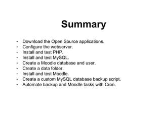 Summary Download the Open Source applications. Configure the webserver. Install and test PHP. Install and test MySQL. Create a Moodle database and user. Create a data folder. Install and test Moodle. Create a custom MySQL database backup script. Automate backup and Moodle tasks with Cron. 