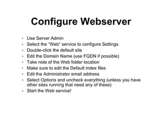 Configure Webserver Use Server Admin Select the “Web” service to configure Settings Double-click the default site Edit the Domain Name (use FQDN if possible) Take note of the Web folder location Make sure to edit the Default index files Edit the Administrator email address Select Options and uncheck everything (unless you have other sites running that need any of these) Start the Web service! 