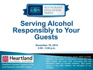 Serving Alcohol 
Responsibly to Your 
Guests 
November 18, 2014 
2:00 - 3:00 p.m. 
Heartland Payment Systems is the 
Lead Sponsor of all RES events. 
The ORA Restaurant Education Series (RES) provides 
members free access to educational events that help 
them sustain and grow their businesses and are 
developed based on member feedback. RES events 
support a key ORA initiative: the education of our 
members. 
 