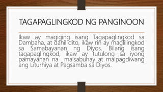 TAGAPAGLINGKOD NG PANGINOON
Ikaw ay magiging isang Tagapaglingkod sa
Dambana, at dahil dito, ikaw rin ay maglilingkod
sa Samabayanan ng Diyos. Bilang isang
tagapaglingkod, ikaw ay tutulong sa iyong
pamayanan na maisabuhay at maipagdiwang
ang Liturhiya at Pagsamba sa Diyos.
 