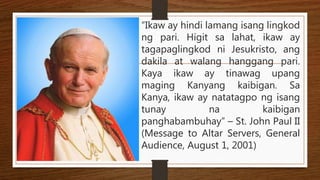 “Ikaw ay hindi lamang isang lingkod
ng pari. Higit sa lahat, ikaw ay
tagapaglingkod ni Jesukristo, ang
dakila at walang hanggang pari.
Kaya ikaw ay tinawag upang
maging Kanyang kaibigan. Sa
Kanya, ikaw ay natatagpo ng isang
tunay na kaibigan
panghabambuhay” – St. John Paul II
(Message to Altar Servers, General
Audience, August 1, 2001)
 