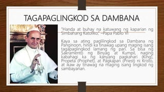 TAGAPAGLINGKOD SA DAMBANA
”Handa at buhay na katuwang ng kaparian ng
Simbahang Katoliko,” –Papa Pablo VI
Kaya sa ating paglilingkod sa Dambana ng
Panginoon, hindi ka tinawag upang maging isang
tagapaglingkod lamang ng pari. Sa bisa ng
Sakramento ng Binyag at Kumpil, naging
kabahagi ka ng kanyang pagkahari (King),
Propeta (Prophet), at Pagkapari (Priest) ni Kristo,
at ikaw ay tinawag na maging isang lingkod ng
sambayanan.
 