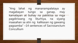 “Ang lahat ng mananampalataya ay
magabayan tungo sa ganap, may
kamalayan at buhay na pakikiisa sa mga
pagdiriwang ng liturhiya, na siyang
inaasahan sa atin ng kalikasan ng gawaing
pagsamba” –14 sentences of Sacrosanctum
Concullium
 