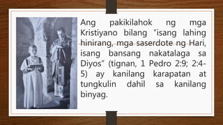 Ang pakikilahok ng mga
Kristiyano bilang “isang lahing
hinirang, mga saserdote ng Hari,
isang bansang nakatalaga sa
Diyos” (tignan, 1 Pedro 2:9; 2:4-
5) ay kanilang karapatan at
tungkulin dahil sa kanilang
binyag.
 
