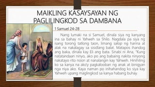 MAIKLING KASAYSAYAN NG
PAGLILINGKOD SA DAMBANA
1 Samuel 24-28
Nang lumaki na si Samuel, dinala siya ng kanyang
ina sa bahay ni Yahweh sa Shilo. Nagdala pa siya ng
isang torong tatlong taon, limang salop ng harina at
alak na nakalagay sa sisidlang balat. Matapos ihandog
ang baka, dinala kay Eli ang bata. Sinabi ni Ana, “Kung
natatandaan ninyo, ako po ang babaing nakita ninyong
nakatayo rito noon at nanalangin kay Yahweh. Hinihiling
ko sa kanya na ako’y pagkalooban ng anak at binigyan
nga niya ako. Kaya naman po inihahandog ko siya kay
Yahweh upang maglingkod sa kanya habang buhay.
 