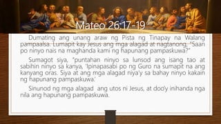 Mateo 26:17-19
Dumating ang unang araw ng Pista ng Tinapay na Walang
pampaalsa. Lumapit kay Jesus ang mga alagad at nagtanong, “Saan
po ninyo nais na maghanda kami ng hapunang pampaskuwa?”
Sumagot siya, “puntahan ninyo sa lunsod ang isang tao at
sabihin ninyo sa kanya, ‘Ipinapasabi po ng Guro na sumapit na ang
kanyang oras. Siya at ang mga alagad niya’y sa bahay ninyo kakain
ng hapunang pampaskuwa.’
Sinunod ng mga alagad ang utos ni Jesus, at doo’y inihanda nga
nila ang hapunang pampaskuwa.
 