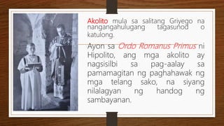 Akolito mula sa salitang Griyego na
nangangahulugang tagasunod o
katulong.
Ayon sa Ordo Romanus Primus ni
Hipolito, ang mga akolito ay
nagsisilbi sa pag-aalay sa
pamamagitan ng paghahawak ng
mga telang sako, na siyang
nilalagyan ng handog ng
sambayanan.
 