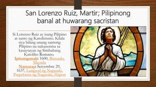 San Lorenzo Ruiz, Martir; Pilipinong
banal at huwarang sacristan
Si Lorenzo Ruiz ay isang Pilipino
at santo ng Katolisismo. Kilala
siya bilang unang santong
Pilipino na nakanonisa sa
kasaysayan ng Simbahang
Katoliko Romano.
Ipinanganak: 1600, Binondo,
Maynila
Namatay: Setyembre 29,
1637, Lungsod ng Nagasaki,
Prepektura ng Nagasaki, Hapon
 
