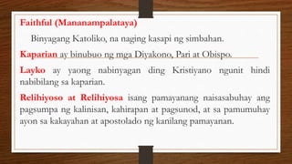 Faithful (Mananampalataya)
Binyagang Katoliko, na naging kasapi ng simbahan.
Kaparian ay binubuo ng mga Diyakono, Pari at Obispo.
Layko ay yaong nabinyagan ding Kristiyano ngunit hindi
nabibilang sa kaparian.
Relihiyoso at Relihiyosa isang pamayanang naisasabuhay ang
pagsumpa ng kalinisan, kahirapan at pagsunod, at sa pamumuhay
ayon sa kakayahan at apostolado ng kanilang pamayanan.
 