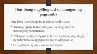 Ibat-ibang naglilingkod sa larangan ng
pagsamba
Ang bawat samahang ito ay nabuo dahil sila ay:
• Tinawag upang makapaglingkod sa Panginoon sa
natatanging pamamaraan,
• Nakaugat sa mga pangaral ni Kristo na siyang nagbibigay
ng halimbawa kung papaano ang maglingkod, at
• Ginagabayan ng mga atas ng simbahan.
 