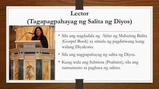 Lector
(Tagapagpahayag ng Salita ng Diyos)
• Sila ang nagdadala ng Aklat ng Mabuting Balita
(Gospel Book) sa simula ng pagdiriwang kung
walang Diyakono.
• Sila ang nagpapahayag ng salita ng Diyos.
• Kung wala ang Salmista (Psalmist), sila ang
namumuno sa pagbasa ng salmo.
 