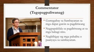 Commentator
(Tagapagpaliwanag)
• Gumagabay sa Sambayanan sa
mga dapat gawin sa pagdiriwang
• Nagpapakilala sa pagdiriwang at sa
mga bahagi nito.
• Nagbibigay ng mga pabalita o
paanyaya sa sambayanan.
 
